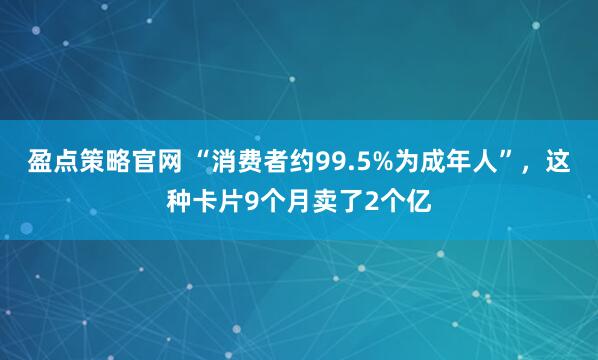 盈点策略官网 “消费者约99.5%为成年人”，这种卡片9个月卖了2个亿