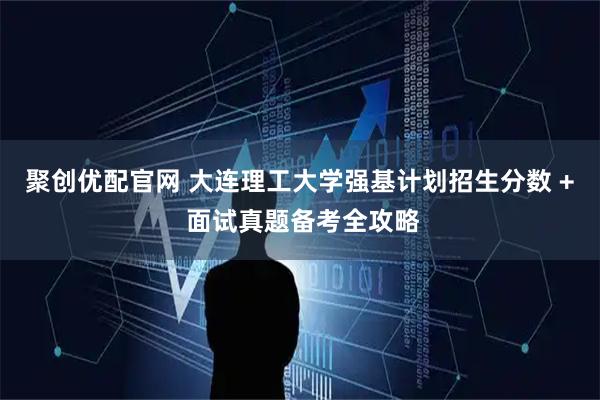 聚创优配官网 大连理工大学强基计划招生分数 + 面试真题备考全攻略