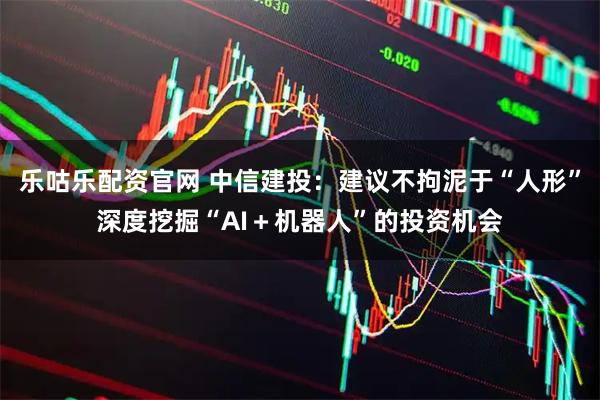 乐咕乐配资官网 中信建投：建议不拘泥于“人形”深度挖掘“AI＋机器人”的投资机会