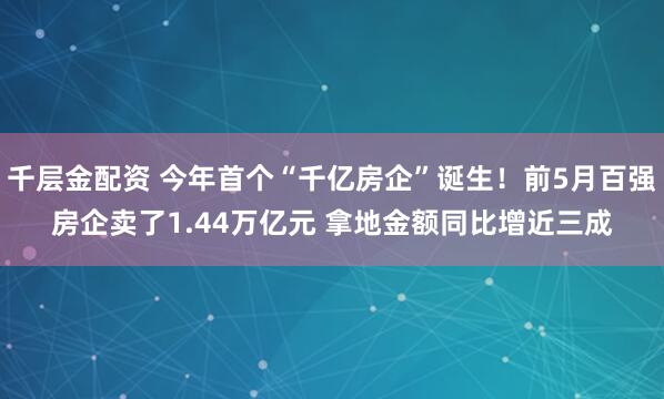 千层金配资 今年首个“千亿房企”诞生！前5月百强房企卖了1.44万亿元 拿地金额同比增近三成