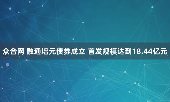 众合网 融通增元债券成立 首发规模达到18.44亿元