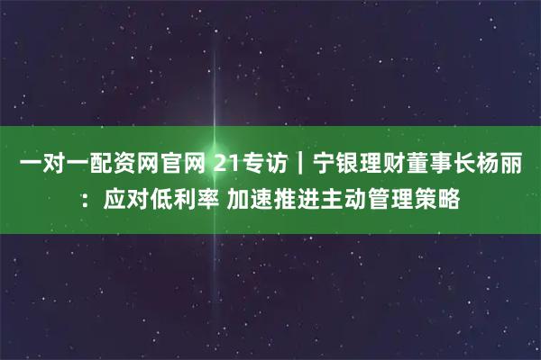 一对一配资网官网 21专访｜宁银理财董事长杨丽：应对低利率 加速推进主动管理策略