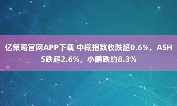 亿策略官网APP下载 中概指数收跌超0.6%，ASHS跌超2.6%，小鹏跌约8.3%