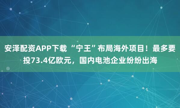 安泽配资APP下载 “宁王”布局海外项目！最多要投73.4亿欧元，国内电池企业纷纷出海