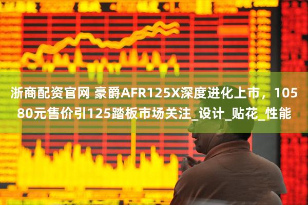浙商配资官网 豪爵AFR125X深度进化上市，10580元售价引125踏板市场关注_设计_贴花_性能