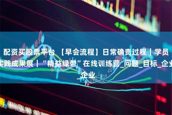 配资买股票平台 【早会流程】日常确责过程｜学员实践成果展｜“精益绿带”在线训练营_问题_目标_企业