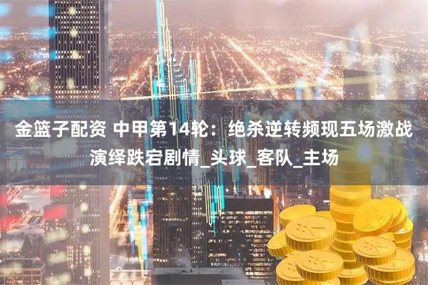 金篮子配资 中甲第14轮：绝杀逆转频现五场激战演绎跌宕剧情_头球_客队_主场