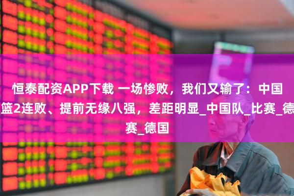 恒泰配资APP下载 一场惨败，我们又输了：中国男篮2连败、提前无缘八强，差距明显_中国队_比赛_德国