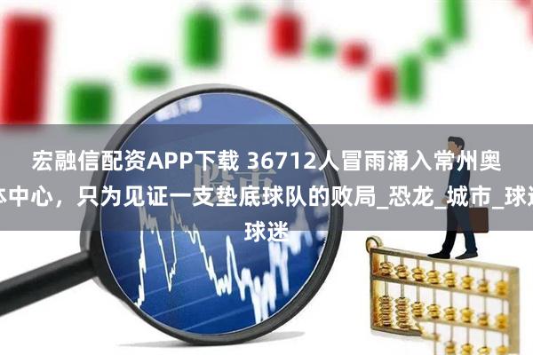 宏融信配资APP下载 36712人冒雨涌入常州奥体中心，只为见证一支垫底球队的败局_恐龙_城市_球迷