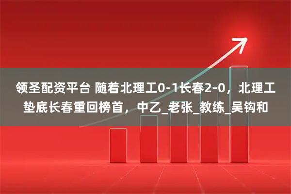 领圣配资平台 随着北理工0-1长春2-0，北理工垫底长春重回榜首，中乙_老张_教练_吴钩和