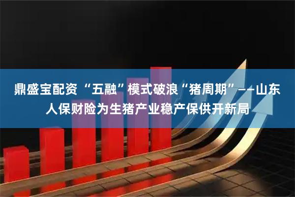 鼎盛宝配资 “五融”模式破浪“猪周期”——山东人保财险为生猪产业稳产保供开新局