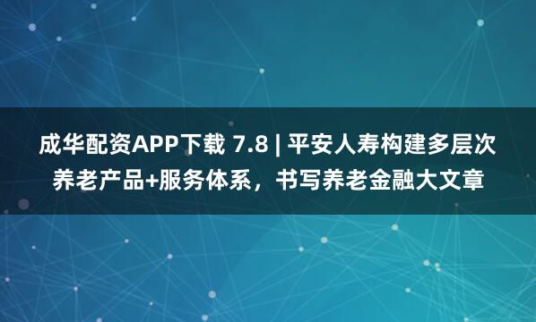 成华配资APP下载 7.8 | 平安人寿构建多层次养老产品+服务体系，书写养老金融大文章