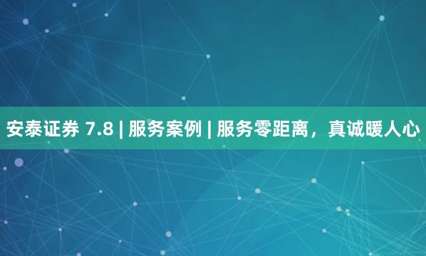 安泰证券 7.8 | 服务案例 | 服务零距离，真诚暖人心