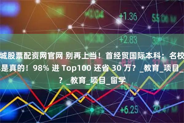 盐城股票配资网官网 别再上当！首经贸国际本科：名校直通车是真的！98% 进 Top100 还省 30 万？_教育_项目_留学