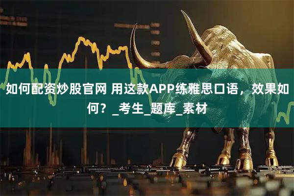 如何配资炒股官网 用这款APP练雅思口语，效果如何？_考生_题库_素材