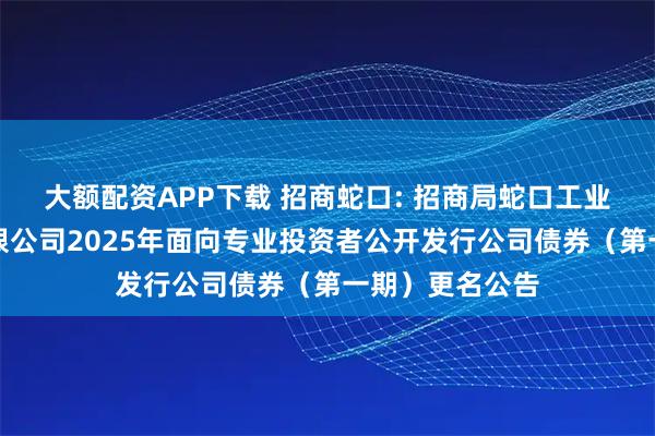 大额配资APP下载 招商蛇口: 招商局蛇口工业区控股股份有限公司2025年面向专业投资者公开发行公司债券（第一期）更名公告
