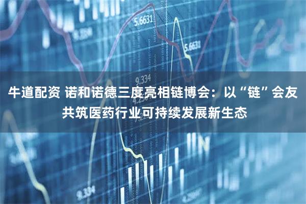 牛道配资 诺和诺德三度亮相链博会：以“链”会友 共筑医药行业可持续发展新生态