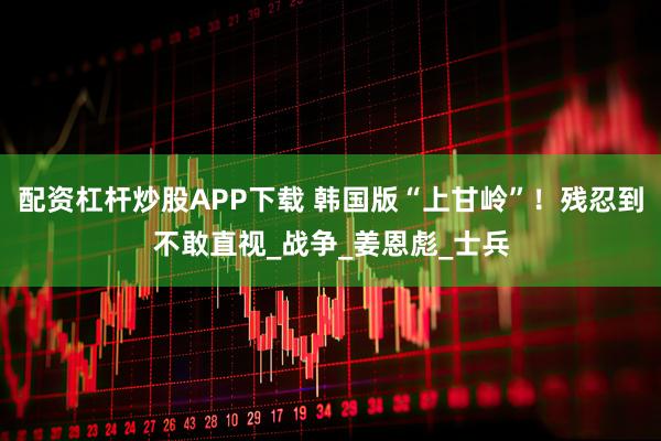 配资杠杆炒股APP下载 韩国版“上甘岭”！残忍到不敢直视_战争_姜恩彪_士兵