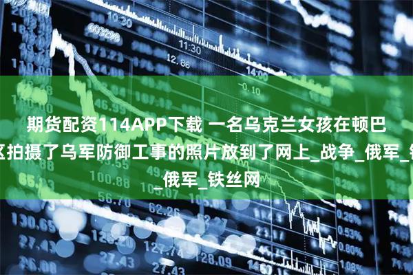 期货配资114APP下载 一名乌克兰女孩在顿巴斯地区拍摄了乌军防御工事的照片放到了网上_战争_俄军_铁丝网