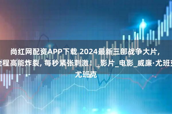 尚红网配资APP下载 2024最新三部战争大片, 全程高能炸裂, 每秒紧张刺激！_影片_电影_威廉·尤班克