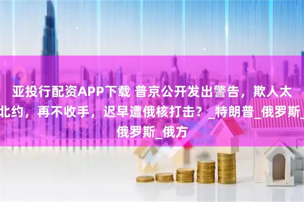 亚投行配资APP下载 普京公开发出警告，欺人太甚的北约，再不收手，迟早遭俄核打击？_特朗普_俄罗斯_俄方