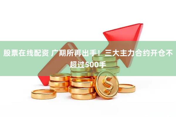 股票在线配资 广期所再出手！三大主力合约开仓不超过500手