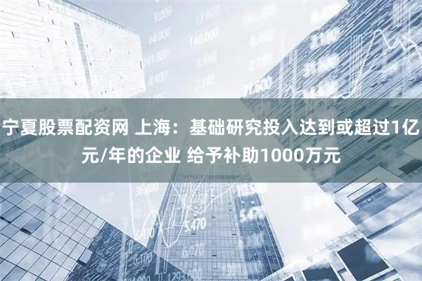 宁夏股票配资网 上海：基础研究投入达到或超过1亿元/年的企业 给予补助1000万元