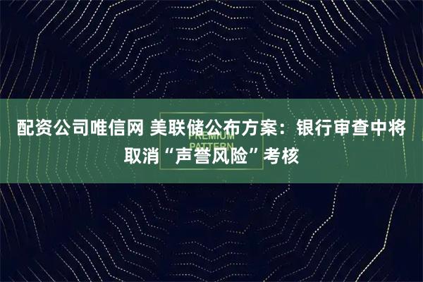 配资公司唯信网 美联储公布方案：银行审查中将取消“声誉风险”考核