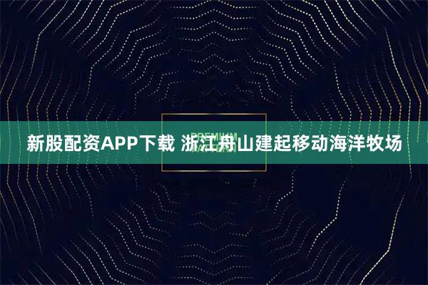 新股配资APP下载 浙江舟山建起移动海洋牧场