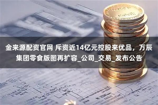 金来源配资官网 斥资近14亿元控股来优品，万辰集团零食版图再扩容_公司_交易_发布公告