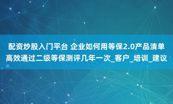 配资炒股入门平台 企业如何用等保2.0产品清单高效通过二级等保测评几年一次_客户_培训_建议