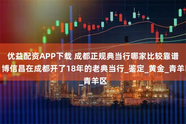 优益配资APP下载 成都正规典当行哪家比较靠谱，博信昌在成都开了18年的老典当行_鉴定_黄金_青羊区