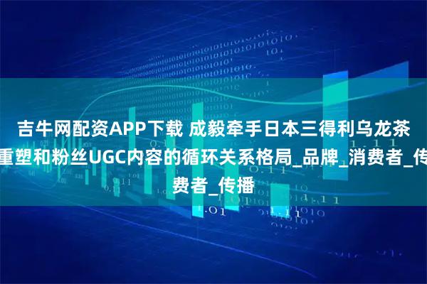吉牛网配资APP下载 成毅牵手日本三得利乌龙茶，重塑和粉丝UGC内容的循环关系格局_品牌_消费者_传播