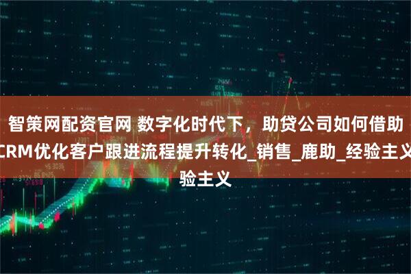 智策网配资官网 数字化时代下，助贷公司如何借助CRM优化客户跟进流程提升转化_销售_鹿助_经验主义