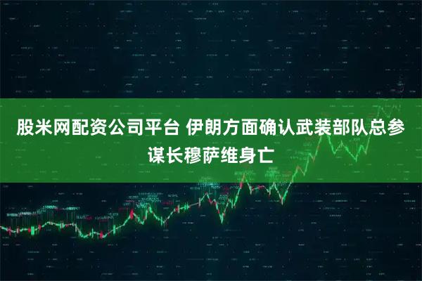 股米网配资公司平台 伊朗方面确认武装部队总参谋长穆萨维身亡