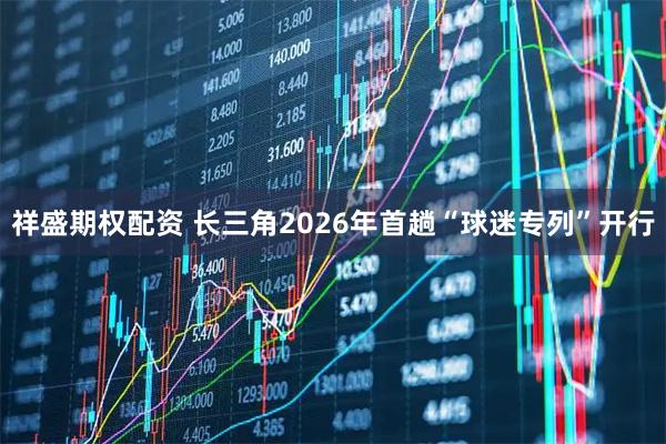 祥盛期权配资 长三角2026年首趟“球迷专列”开行