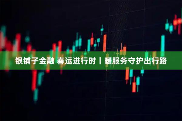银铺子金融 春运进行时丨暖服务守护出行路