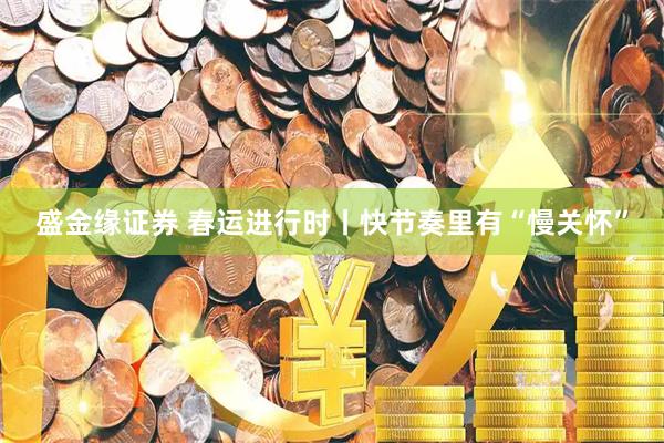 盛金缘证券 春运进行时丨快节奏里有“慢关怀”