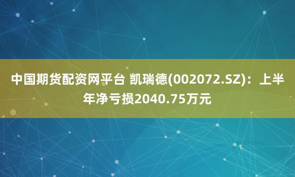 中国期货配资网平台 凯瑞德(002072.SZ)：上半年净亏损2040.75万元