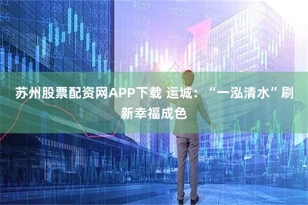 苏州股票配资网APP下载 运城：“一泓清水”刷新幸福成色