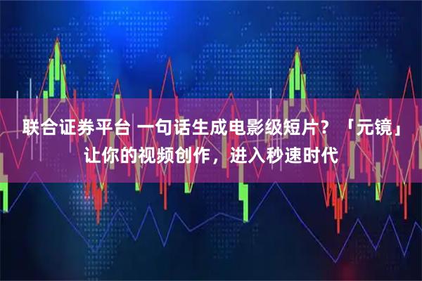 联合证券平台 一句话生成电影级短片？「元镜」让你的视频创作，进入秒速时代