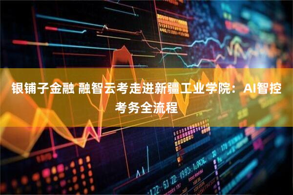 银铺子金融 融智云考走进新疆工业学院：AI智控考务全流程