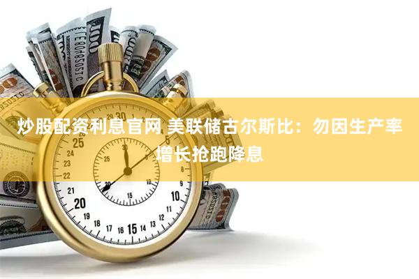 炒股配资利息官网 美联储古尔斯比：勿因生产率增长抢跑降息