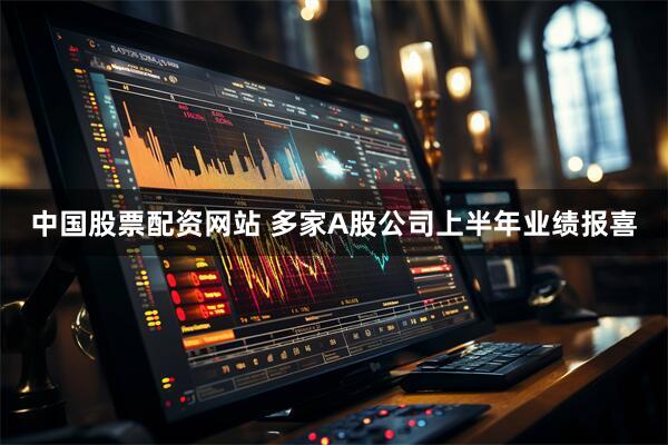 中国股票配资网站 多家A股公司上半年业绩报喜